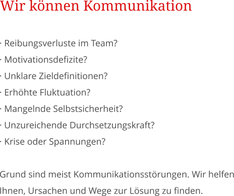  Reibungsverluste im Team?   Motivationsdefizite?   Unklare Zieldefinitionen?  Erhhte Fluktuation?   Mangelnde Selbstsicherheit?   Unzureichende Durchsetzungskraft?  Krise oder Spannungen?  Grund sind meist Kommunikationsstrungen. Wir helfen Ihnen, Ursachen und Wege zur Lsung zu finden. Wir knnen Kommunikation