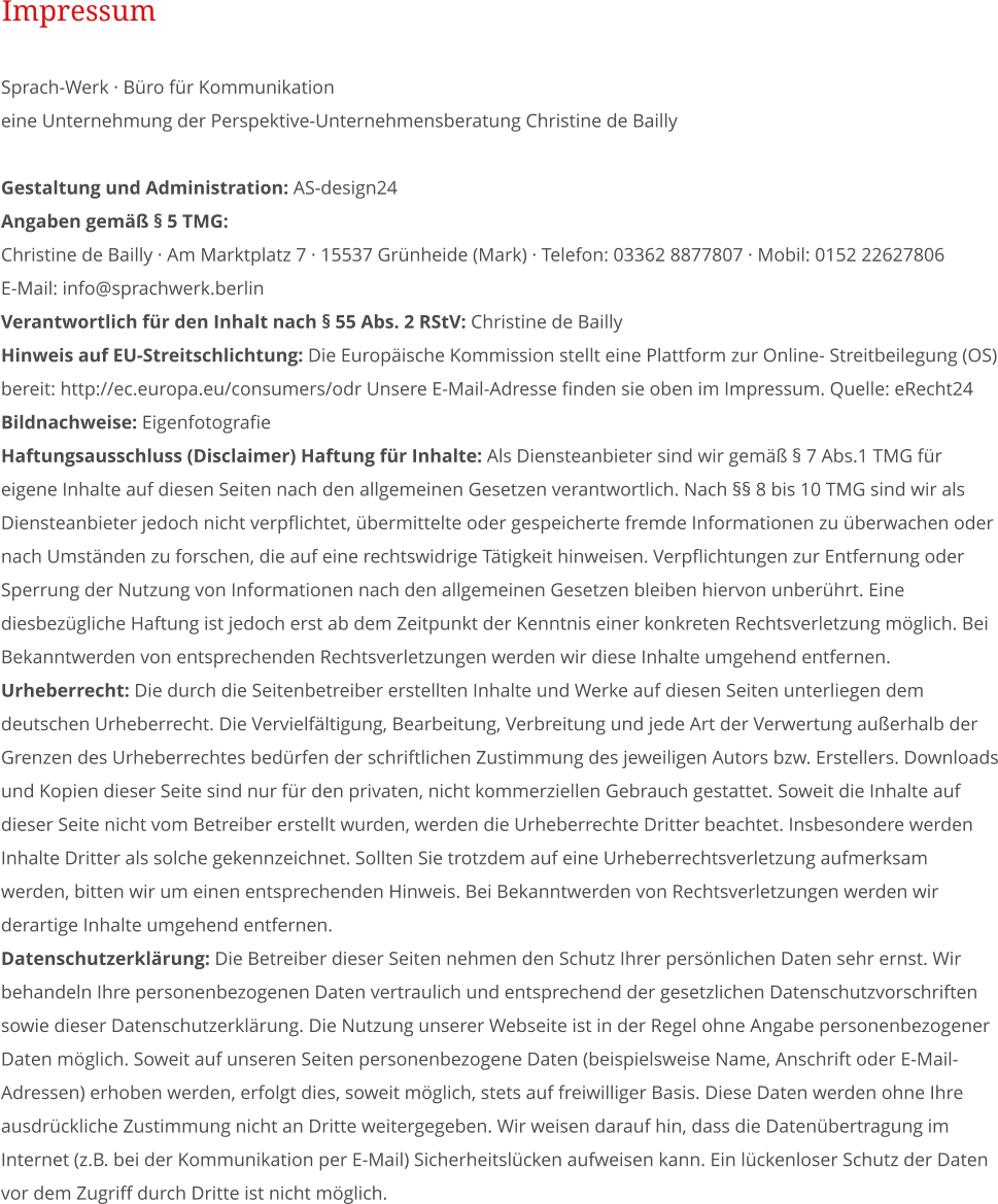 Sprach-Werk  Bro fr Kommunikation eine Unternehmung der Perspektive-Unternehmensberatung Christine de Bailly  Gestaltung und Administration: AS-design24 Angaben gem  5 TMG:   Christine de Bailly  Am Marktplatz 7  15537 Grnheide (Mark)  Telefon: 03362 8877807  Mobil: 0152 22627806 E-Mail: info@sprachwerk.berlin Verantwortlich fr den Inhalt nach  55 Abs. 2 RStV: Christine de Bailly Hinweis auf EU-Streitschlichtung: Die Europische Kommission stellt eine Plattform zur Online- Streitbeilegung (OS) bereit: http://ec.europa.eu/consumers/odr Unsere E-Mail-Adresse finden sie oben im Impressum. Quelle: eRecht24 Bildnachweise: Eigenfotografie  Haftungsausschluss (Disclaimer) Haftung fr Inhalte: Als Diensteanbieter sind wir gem  7 Abs.1 TMG fr eigene Inhalte auf diesen Seiten nach den allgemeinen Gesetzen verantwortlich. Nach  8 bis 10 TMG sind wir als Diensteanbieter jedoch nicht verpflichtet, bermittelte oder gespeicherte fremde Informationen zu berwachen oder nach Umstnden zu forschen, die auf eine rechtswidrige Ttigkeit hinweisen. Verpflichtungen zur Entfernung oder Sperrung der Nutzung von Informationen nach den allgemeinen Gesetzen bleiben hiervon unberhrt. Eine diesbezgliche Haftung ist jedoch erst ab dem Zeitpunkt der Kenntnis einer konkreten Rechtsverletzung mglich. Bei Bekanntwerden von entsprechenden Rechtsverletzungen werden wir diese Inhalte umgehend entfernen.  Urheberrecht: Die durch die Seitenbetreiber erstellten Inhalte und Werke auf diesen Seiten unterliegen dem deutschen Urheberrecht. Die Vervielfltigung, Bearbeitung, Verbreitung und jede Art der Verwertung auerhalb der Grenzen des Urheberrechtes bedrfen der schriftlichen Zustimmung des jeweiligen Autors bzw. Erstellers. Downloads und Kopien dieser Seite sind nur fr den privaten, nicht kommerziellen Gebrauch gestattet. Soweit die Inhalte auf dieser Seite nicht vom Betreiber erstellt wurden, werden die Urheberrechte Dritter beachtet. Insbesondere werden Inhalte Dritter als solche gekennzeichnet. Sollten Sie trotzdem auf eine Urheberrechtsverletzung aufmerksam werden, bitten wir um einen entsprechenden Hinweis. Bei Bekanntwerden von Rechtsverletzungen werden wir derartige Inhalte umgehend entfernen.  Datenschutzerklrung: Die Betreiber dieser Seiten nehmen den Schutz Ihrer persnlichen Daten sehr ernst. Wir behandeln Ihre personenbezogenen Daten vertraulich und entsprechend der gesetzlichen Datenschutzvorschriften sowie dieser Datenschutzerklrung. Die Nutzung unserer Webseite ist in der Regel ohne Angabe personenbezogener Daten mglich. Soweit auf unseren Seiten personenbezogene Daten (beispielsweise Name, Anschrift oder E-Mail- Adressen) erhoben werden, erfolgt dies, soweit mglich, stets auf freiwilliger Basis. Diese Daten werden ohne Ihre ausdrckliche Zustimmung nicht an Dritte weitergegeben. Wir weisen darauf hin, dass die Datenbertragung im Internet (z.B. bei der Kommunikation per E-Mail) Sicherheitslcken aufweisen kann. Ein lckenloser Schutz der Daten vor dem Zugriff durch Dritte ist nicht mglich.  Impressum