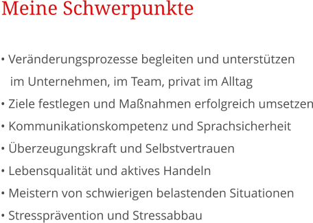  Vernderungsprozesse begleiten und untersttzen    im Unternehmen, im Team, privat im Alltag  Ziele festlegen und Manahmen erfolgreich umsetzen  Kommunikationskompetenz und Sprachsicherheit  berzeugungskraft und Selbstvertrauen  Lebensqualitt und aktives Handeln  Meistern von schwierigen belastenden Situationen  Stressprvention und Stressabbau Meine Schwerpunkte